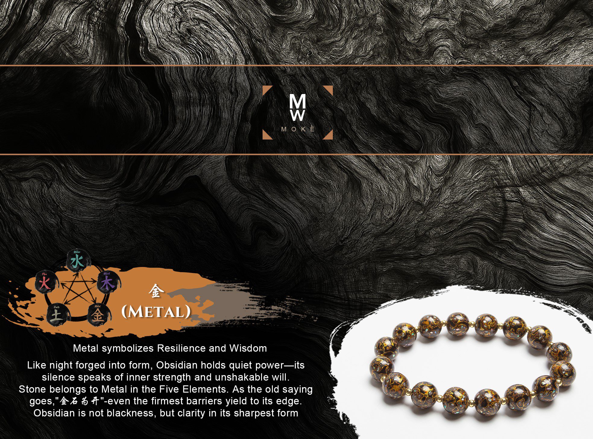 Metal symbolizes Resilience and Wisdom Like night forged into form, Obsidian holds quiet power—its silence speaks of inner strength and unshakable will. Stone belongs to Metal in the Five Elements. As the old saying goes, “金石为开”—even the firmest barriers yield to its edge. Obsidian is not blackness, but clarity in its sharpest form.