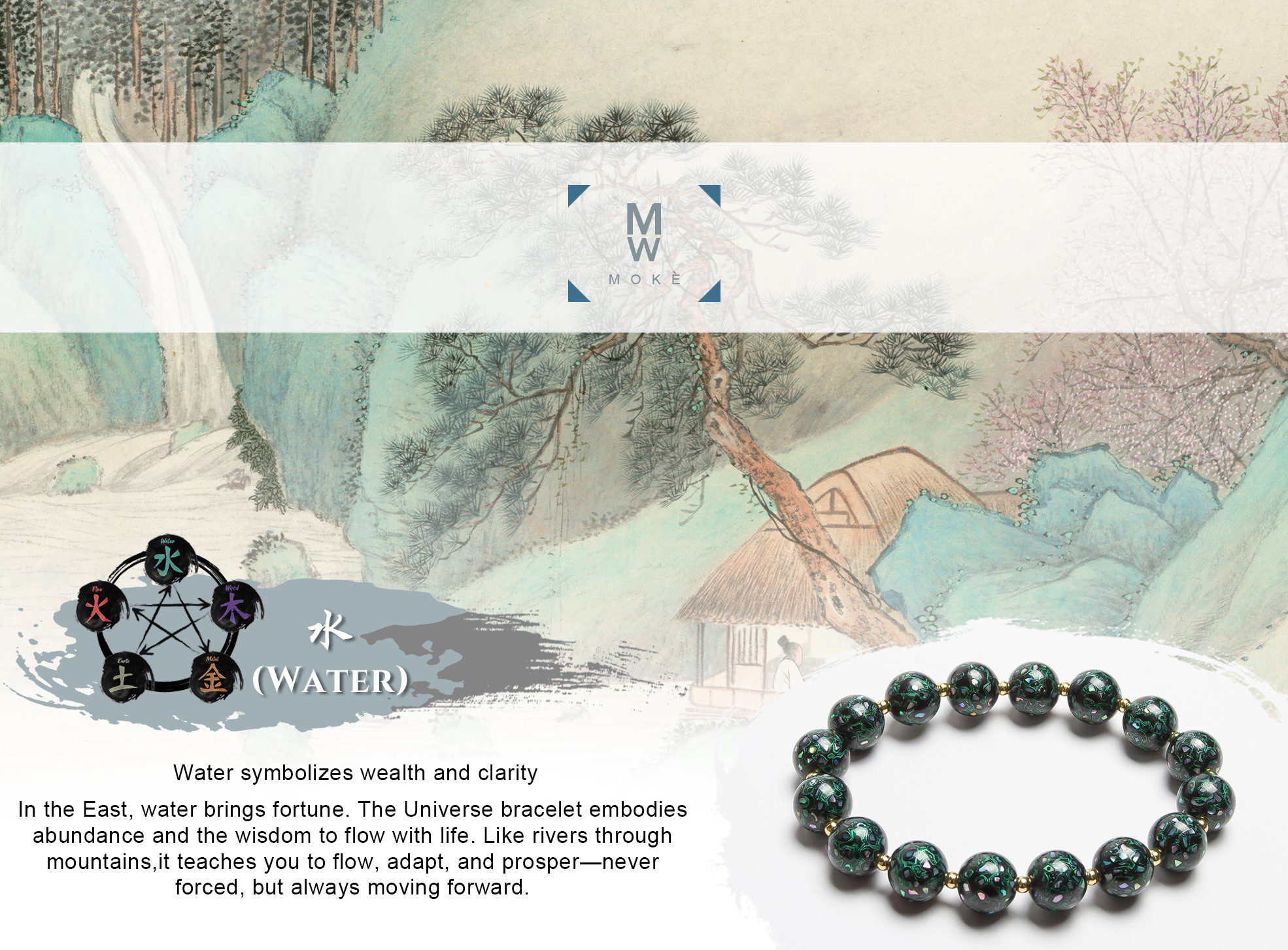 Water symbolizes wealth and clarity. In the East, water brings fortune. The Universe bracelet embodies abundance and the wisdom to flow with life. Like rivers through mountains, it teaches you to flow, adapt, and prosper—never forced, but always moving forward.