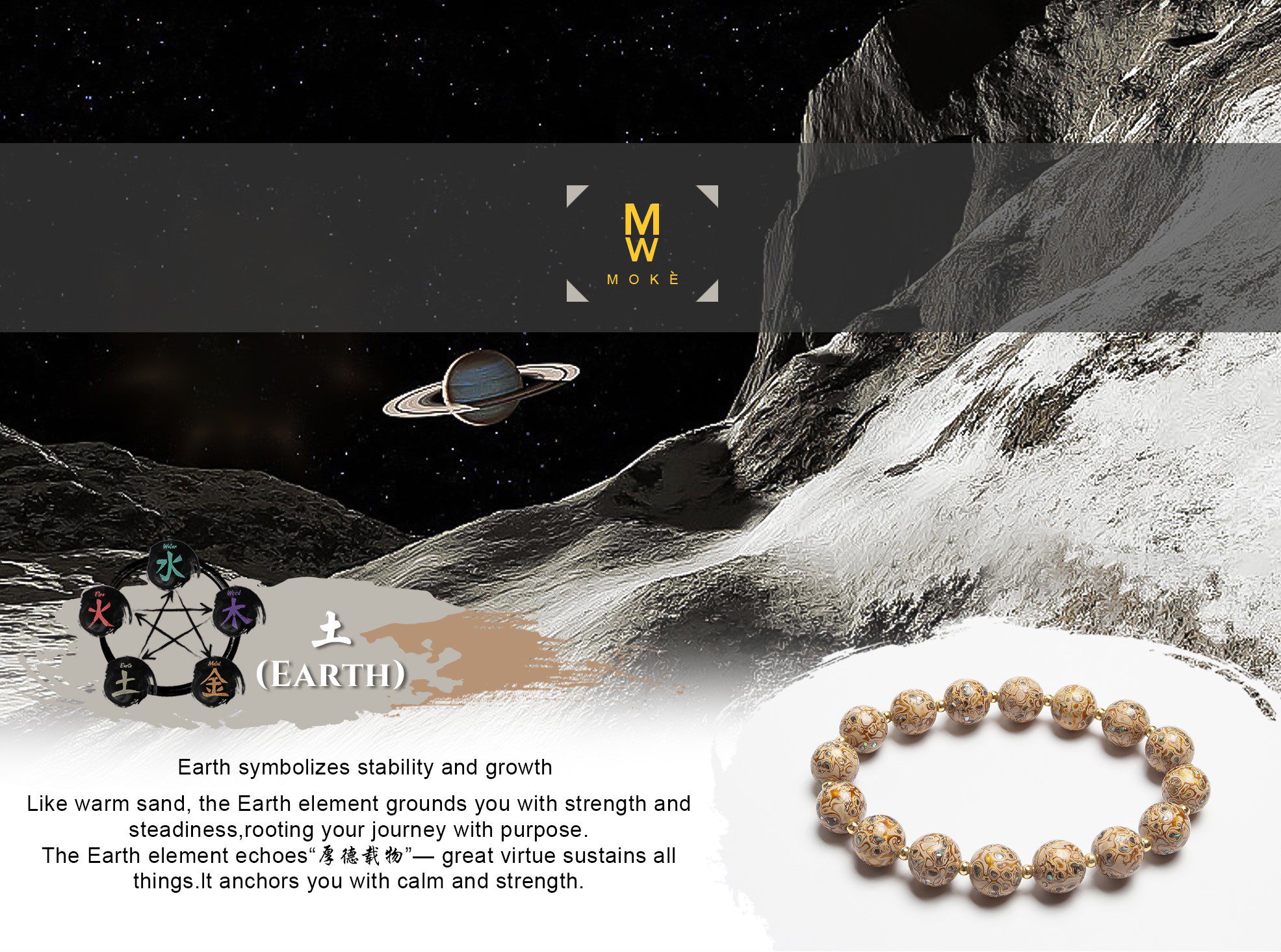 Earth symbolizes stability and growth. Like warm sand, the Earth element grounds you with strength and steadiness, rooting your journey with purpose. The Earth element echoes “厚德载物” — great virtue sustains all things. It anchors you with calm and strength.